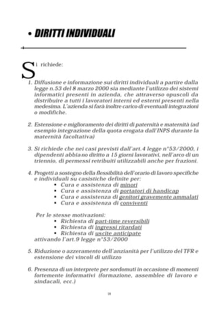 • DIRITTI INDIVIDUALI



S
   i richiede:


1. Diffusione e informazione sui diritti individuali a partire dalla
   legge n.53 del 8 marzo 2000 sia mediante l’utilizzo dei sistemi
   informatici presenti in azienda, che attraverso opuscoli da
   distribuire a tutti i lavoratori interni ed esterni presenti nella
   medesima. L’azienda si farà inoltre carico di eventuali integra zioni
   o modifiche.

2. Estensione e miglioramento dei diritti di paternità e maternità (ad
   esempio integrazione della quota erogata dall’INPS durante la
   maternità facoltativa)

3. Si richiede che nei casi previsti dall’art.4 legge n°53/2000, i
   dipendenti abbia no diritto a 15 giorni lavorativi, nell’arco di un
   triennio, di permessi retribuiti utilizzabili anche per frazioni.

4. Progetti a sostegno della flessibilità dell’orario di lavoro specifiche
   e individuali su casistiche definite per:
            § Cura e assistenza di minori
            § Cura e assistenza di portatori di handicap
            § Cura e assistenza di genitori gravemente ammalati
            § Cura e assistenza di conviventi

  Per le stesse motivazioni:
         § Richiesta di part-time reversibili
         § Richiesta di ingressi ritardati
         § Richiesta di us cite anticipate
  attivando l’art.9 legge n°53/2000

5. Riduzione o azzeramento dell’anzianità per l’utilizzo del TFR e
   estensione dei vincoli di utilizzo

6. Presenza di un interprete per sordomuti in occasione di momenti
   fortemente informativi (formazione, assemblee di lavoro e
   sindacali, ecc.)

                                  18
 