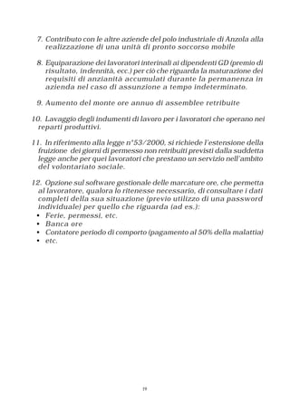 7. Contributo con le altre aziende del polo industriale di Anzola alla
    realizzazione di una unità di pronto soccorso mobile

 8. Equiparazione dei lavoratori interinali ai dipendenti GD (premio di
    risultato, in dennità, ecc.) per ciò che riguarda la maturazione dei
    requisiti di anzianità accumulati durante la permanenza in
    azienda nel caso di assunzione a tempo indeterminato.

 9. Aumento del monte ore annuo di assemblee retribuite

10. Lavaggio degli indumenti di lavoro per i lavoratori che operano nei
  reparti produttivi.

11. In riferimento alla legge n°53/2000, si richiede l’estensione della
  fruizione dei giorni di permesso non retribuiti previsti dalla suddetta
  legge anche per quei lavoratori che prestano un servizio nell’ambito
  del volontariato sociale.

12. Opzione sul software gestionale delle marcature ore, che permetta
  al lavoratore, qualora lo ritenesse necessario, di consultare i dati
  completi della sua situazione (previo utilizzo di una password
  individuale) per q uello che riguarda (ad es.):
 • Ferie, permessi, etc.
 • Banca ore
 • Contatore periodo di comporto (pagamento al 50% della malattia)
 • etc.




                                  19
 
