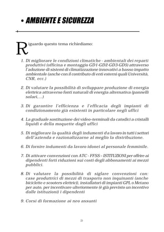 • AMBIENTE E SICUREZZA



R
    iguardo questo tema richiediamo:



1. Di migliorare le condizioni climatiche - ambientali dei reparti
   produttivi (officina e montaggio GD1-GD2-GD3-GD5) attraverso
   l’adozione di sistemi di climatizzazione innovativi a basso impatto
   ambientale (anche con il contributo di enti esterni quali Università,
   CNR, ecc.)

2. Di valutare la possibilità di sviluppare produzione di energia
   elettrica attraverso fonti naturali di energia alternativa (pannelli
   solari,…)

3. Di garantire l’efficienza e l’efficacia degli impianti di
   condizionamento già esistenti in particolare negli uffici

4. La graduale sostituzione dei video–terminali da catodici a cristalli
   liquidi e della moquette dagli uffici

5. Di migliorare la qualità degli indumenti d a lavoro in tutti i settori
   dell’azienda e razionalizzarne al meglio la distribuzione.

6. Di fornire indumenti da lavoro idonei al personale femminile.

7. Di attivare convenzioni con ATC - FFSS – ISTITUZIONI per offrire ai
   dipendenti forti riduzioni sui costi degli abbonamenti ai mezzi
   pubblici.

8. Di valutare la possibilità di siglare convenzioni con:
   case produttrici di mezzi di trasporto non inquinanti (anche
   biciclette e scooters elettrici), installatori di impianti GPL o Metano
   per auto, per incentivare ulteriormente (è già previsto un incentivo
   dalle istituzioni) i dipendenti

9. Corsi di formazione ai neo assunti



                                  21
 