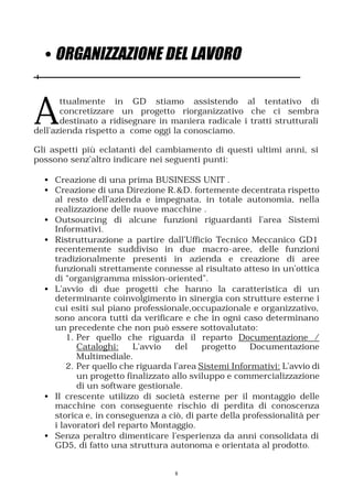 • ORGANIZZAZIONE DEL LAVORO


A
       ttualmente in GD stiamo assistendo al tentativo di
       concretizzare un progetto riorganizzativo che ci sembra
       destinato a ridisegnare in maniera radicale i tratti strutturali
dell’azienda rispetto a come oggi la conosciamo.

Gli aspetti più eclatanti del cambiamento di questi ultimi anni, si
possono senz’altro indicare nei seguenti punti:

  • Creazione di una prima BUSINESS UNIT .
  • Creazione di una Direzione R.&D. fortemente decentrata rispetto
    al resto dell’azienda e impegnata, in totale autonomia, nella
    realizzazione delle nuove macchine .
  • Outsourcing di alcune funzioni riguardanti l’area Sistemi
    Informativi.
  • Ristrutturazione a partire dall’Ufficio Tecnico Meccanico GD1
    recentemente suddiviso in due macro-aree, delle funzioni
    tradizionalmente presenti in azienda e creazione di aree
    funzionali strettamente connesse al risultato atteso in un’ottica
    di “organigramma mission-oriented”.
  • L’avvio di due progetti che hanno la caratteristica di un
    determinante coinvolgimento in sinergia con strutture esterne i
    cui esiti sul piano professionale,occupazionale e organizzativo,
    sono ancora tutti da verificare e che in ogni caso determinano
    un precedente che non può essere sottovalutato:
        1. Per quello che riguarda il reparto Documentazione /
           Cataloghi:    L’avvio    del    progetto    Documentazione
           Multimediale.
        2. Per quello che riguarda l’area Sistemi Informativi: L’avvio di
           un progetto finalizzato allo sviluppo e commercializzazione
           di un software gestionale.
  • Il crescente utilizzo di società esterne per il montaggio delle
    macchine con conseguente rischio di perdita di conoscenza
    storica e, in conseguenza a ciò, di parte della professionalità per
    i lavoratori del reparto Montaggio.
  • Senza peraltro dimenticare l’esperienza da anni consolidata di
    GD5, di fatto una struttura autonoma e orientata al prodotto.


                                   8
 