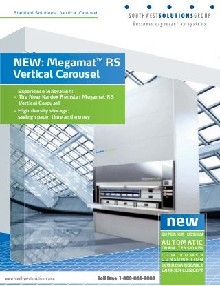 Standard Solutions | Vertical Carousel 
new 
SUPERIOR DESIGN 
AUTOMATIC 
CHAIN TENSIONER 
L O W P O W E R 
C O N S U M P T I O N 
INTERCHANGEABLE 
CARRIER CONCEPT 
NEW: Megamat™ RS 
Vertical Carousel 
Experience Innovation: 
– The New Kardex Remstar Megamat RS 
Vertical Carousel 
– High density storage: 
saving space, time and money 
www.southwestsolutions.com 
 