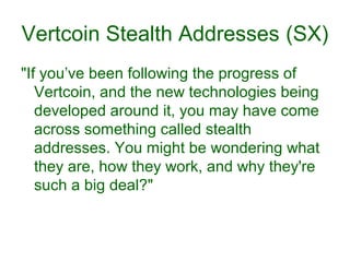 Vertcoin Stealth Addresses (SX)
"If you’ve been following the progress of
Vertcoin, and the new technologies being
developed around it, you may have come
across something called stealth
addresses. You might be wondering what
they are, how they work, and why they're
such a big deal?"
 