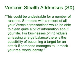 Vertcoin Stealth Addresses (SX)
“This could be undesirable for a number of
reasons. Someone with a record of all
your Vertcoin transactions would be able
to glean quite a bit of information about
your life. For businesses or individuals
amassing a large balance there is the
possibility of becoming a target for an
attack if someone manages to unmask
your real world identity.”
 