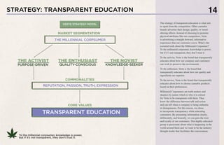 STRATEGY: TRANSPARENT EDUCATION 14
To the millennial corpsumer, knowledge is power,
but if it’s not transparent, they don’t trust it.
THE ACTIVIST
PURPOSE-DRIVEN
THE NOVIST
KNOWLEDGE-SEEKER
COMMONALITIES
REPUTATION, PASSION, TRUTH, EXPRESSION
TRANSPARENT EDUCATION
CORE VALUES
THE MILLENNIAL CORPSUMER
MARKET SEGMENTATION
VERTE STRATEGY MODEL
THE ENTHUSIAST
QUALITY-CONSCIOUS
The strategy of transparent education is what sets
us apart from the competition. Other cannabis
brands advertise their design, quality, or mood-
altering effects. Instead of choosing to promote
physical attributes like our competitors, Verte
is advertising a straight-forward, informative
experience that our customers crave. What’s the
essential truth about the Millennial Corpsumer?
To the millennial corpsumer, knowledge is power,
but if it’s not transparent, they don’t trust it.
To the activist, Verte is the brand that transparently
educates about how our company and customers
can work to preserve the environment.
To the enthusiast, Verte is the brand that
transparently educates about how our quality and
ingredients are superior.
To the novice, Verte is the brand that transparently
educates about how to choose cannabis products
based on their preferences.
Millennial Corpsumers are truth seekers and
skeptics by nature which is why it is critical
for Verte to be transparent with them. They
know the difference between talk and action
and can tell when a company is being authentic
or disingenuous. For this reason, we chose
to incorporate transparency while educating
consumers. By presenting information clearly,
deliberately, and honestly, we can gain the trust
and loyalty of our customers. This highly-educated
group is passionate about what is happening in the
world around them and we want to be the industry
thought-leader that facilitates the conversation.
 