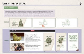 CREATIVE: DIGITAL 19
To spread Verte’s presence Online, we will target consumers with Online banners. Consumers researching cannabis products will see these Online
banners that highlight Verte’s greener cannabis and sustainability efforts. These ads will be located on other cannabis sites, allowing Verte to
compete with other cannabis products that the consumer is searching for. Online banners are flexible, budget-friendly, and will certainly expose a
large portion of our target audience to our product. Some websites that Verte will advertise on are High Times, Reddit Trees, and Eaze.
ONLINE BANNERS
:00 :04 :05
:00 :04 :05
720 X 300
240 X 400
 