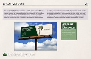 20
The only traditional media that is legal for Marijuana
advertising is OOH billboards, and Verte will use this
medium to intrigue the interest of viewers.
CREATIVE: OOH
one speaking on behalf of the entire company, and the other honing in on a specific joint. The
billboards will have a catchy headline that is five words or less about Verte’s mission to make
the world more sustainable with its greener cannabis and one for one program. On the other
side of the billboard there will be a tree made out of weed and the name of that corresponding
joint. The Verte logo will be printed large. This advertisement will intrigue its audience’s
interest to look up the brand in order to learn more about the meaning of the ads content.
Verte will utilize OOH billboards in target markets to catch the attention of drivers. Billboards
are the only form of traditional advertising media which is legal for marijuana advertising.
Therefore, Verte must take advantage of this medium, as it is esentially the only accessible form
of mass media capable of being utilized within their campaign. Since drive byers only have
a few seconds to read the billboards, the message must be a short summarization of Verte’s
mission and demonstrate the stragey of transparency. Each billboard will have two sides to it-
HEADLINE
COPY
ALTERNATIVES
“You Smoke. We Grow.”
“Go Green with Greener Cannabis.”
“We Turn Weed into Trees.”
“Smoke Green. Live Green.”
“One Joint, One Tree.”
 