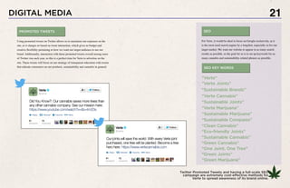 21
Twitter Promoted Tweets and having a full-scale SEO
campaign are extremely cost-effective methods for
Verte to spread awareness of its brand online.
For Verte, it would be ideal to focus on Google exclusively, as it
is the most-used search engine by a longshot, especially so for our
target market. We want our website to appear in as many search
results as possible, so the goal for us is to set up keywords for as
many cannabis and sustainability-related phrases as possible.
“One Joint, One Tree”
“Verte”
“Green Cannabis”
“Green Joints”
“Green Marijuana”
“Verte Joints”
“Verte Cannabis”
“Verte Marijuana”
“Clean Cannabis”
“Eco-friendly Joints”
“Sustainable Brands”
“Sustainable Joints”
“Sustainable Marijuana”
“Sustainable Compaies”
“Sustainable Cannabis”
SEO KEY WORDS
SEOPROMOTED TWEETS
DIGITAL MEDIA
Using promoted tweets on Twitter allows us to maximize our exposure on the
site, as it charges us based on tweet interaction, which gives us budget and
creative flexibility pertaining to how we want our target audience to see our
brand. Additionally, interaction with these promoted tweets overall among users
of Twitter rise each year, so this is a perfect time for Verte to advertise on the
site. These tweets will focus on our strategy of transparent education with tweets
that educate consumers on our products, sustainability and cannabis in general.
 