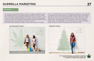 GUERRILLA MARKETING
Our Guerrilla Marketing is an effective marketing
tactic through showing Verte’s values and
missions in a creative and unique way.
27
Verte recommends using Guerilla marketing to advertise our company in a different and unique
way. Strategically placed in 10 of our primary market cities and held 10 out of the 12 months.
Cities will experience our guerilla marketing at different times but each city will have it occur no
more than two months. Guerilla marketing gives our company a distinctive advantage through
creativity and virality. Verte will utilize this method through outdoor guerilla marketing, allowing
more people to witness our advertising when it is outside on the street.
Verte will exhibit their originality by creating a tree mural on the outside walls of prominent
streets in our 10 market cities. This tree mural will ultimately be explained as a story, starting off
as a marijuana leaf (our company) and how it is gradually turned into a big tree. Each couple of
weeks, the tree will grow more into the final presentation. This allows people who are walking
outside each day to witness our mural and become curious as to what it will be as they see it
continue to grow into something bigger. This mural connects to Verte’s idea how marijuana
can lead and grow into something like a tree. This will also show our consumers that through a
purchase of a joint, a tree will soon be planted and grown through your actions.
SAN FRANCISCO’S WEEK 1 VERMONT’S WEEK 4
TREE MURALS
 