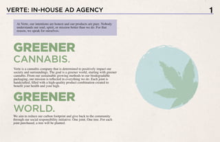 VERTE: IN-HOUSE AD AGENCY
At Verte, our intentions are honest and our products are pure. Nobody
understands our soul, spirit, or mission better than we do. For that
reason, we speak for ourselves.
GREENER
WORLD.
Verte is a cannabis company that is determined to positively impact our
society and surroundings. The goal is a greener world, starting with greener
cannabis. From our sustainable growing methods to our biodegradable
packaging, our mission is reflected in everything we do. Each joint is
handcrafted, filled with a high-quality product combination created to
benefit your health and your high.
We aim to reduce our carbon footprint and give back to the community
through our social responsibility initiative: One joint, One tree. For each
joint purchased, a tree will be planted.
GREENER
CANNABIS.
1
 