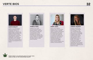 VERTE BIOS 32
Austin is our Chief Media
Planner and Buyer from
Scottsdale, AZ. He is a
double major in Advertising
(Digital Media Strategy) and
Markets & Culture. Austin
has experience conducting
media plans for political
campaigns, music festivals,
and more. He is a resilient
worker who is always able to
go above and beyond for his
clients.
Avery is our Creative
Director from Coto de Caza,
California. She is a double
major in Creative Advertising
and Marketing. She hopes
to combine both degrees
in a career that allows her
to think both creatively and
strategically. Her creative
thinking and ability to
understand the bigger
picture contributed to
Verte’s business ideation and
creative communications.
Lindsay is the PR and
Promotion Coordinator
from Chicago, IL. She
is an Advertising major
with a minor in Sociology,
expanding her knowledge
of digital media while
reinforcing her passion
and experience with
philanthropies and non-
profits. This unique
combination allows her
to create and execute
meaningful and successful
philanthropic partnerships,
promotions, marketing and
events for Verte.
AVERY LEWIS LINDSAY HACKETT
Isabelle is our Chief
Account Executive from
Newport Beach, California.
Her creative mindset and
communicative nature
prompted her focus in
branding and strategy. She
is an innovator and forward-
thinker, willing to challenge
the status quo to create
positive growth.
ISABELLE EKELAUSTIN INGLETT
Verte’s team is an awesome group of super stars
ready to take on ther advertising careers!
 