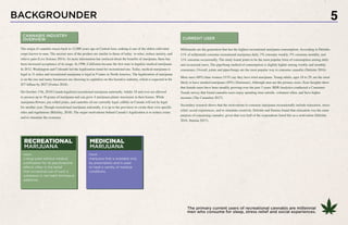 BACKGROUNDER 5
The origin of cannabis traces back to 12,000 years ago in Central Asia, making it one of the oldest cultivated
crops known to man. The ancient uses of the product are similar to those of today- to relax, reduce anxiety, and
relieve pain (Live Science 2014). As more information has surfaced about the benefits of marijuana, there has
been increased acceptance of its usage. In 1996, California became the first state to legalize medical marijuana.
In 2012, Washington and Colorado led the legalization trend for recreational use. Today, medical marijuana is
legal in 31 states and recreational marijuana is legal in 9 states in North America. The legalization of marijuana
is on the rise and many businesses are choosing to capitalize on this lucrative industry, which is expected to hit
$57 billion by 2027 (Forbes 2018).
On October 17th, 2018 Canada legalized recreational marijuana nationally. Adults 18 and over are allowed
to possess up to 30 grams of marijuana and can grow 4 marijuana plants maximum in their homes. While
marijuana flowers, pre-rolled joints, and cannabis oil are currently legal, edibles in Canada will not be legal
for another year. Though recreational marijuana nationally, it is up to the provinces to create their own specific
rules and regulations (Bilefsky, 2018). The major motivations behind Canada’s legalization is to reduce crime
and to stimulate the economy.
Millennials are the generation that has the highest recreational marijuana consumption. According to Deloitte,
11% of millennials consume recreational marijuana daily, 7% consume weekly, 5% consume monthly, and
11% consume occasionally. The study found joints to be the most popular form of consumption among daily
and occasional users. The pipe/bong method of consumption is slightly higher among weekly and monthly
consumers. Overall, joints and pipes/bongs are the most popular way to consume cannabis (Deloitte 2016).
More men (48%) than women (31%) say they have tried marijuana. Young adults, ages 18 to 29, are the most
likely to have smoked marijuana (49%) (Simmons). Although men are the primary users, Eaze Insights show
that female users have been steadily growing over the past 3 years. BDS Analytics conducted a Consumer
Trends survey that found cannabis users enjoy spending time outside, volunteer often, and have higher
incomes (The Cannabist 2017).
Secondary research shows that the motivations to consume marijuana recreationally include relaxation, stress
relief, social experiences, and to stimulate creativity. Deloitte and Statista found that relaxation was the main
purpose of consuming cannabis, given that over half of the respondents listed this as a motivation (Deloitte
2016, Statista 2017).
CANNABIS INDUSTRY
OVERVIEW CURRENT USER
RECREATIONAL
MARIJUANA
noun:
a drug used without medical
justification for its psychoactive
effects often in the belief
that occasional use of such a
substance is not habit forming or
addictive.
MEDICINAL
MARIJUANA
noun:
marijuana that is available only
by prescription and is used
to treat a variety of medical
conditions.
The primary current users of recreational cannabis are millennial
men who consume for sleep, stress relief and social experiences.
 