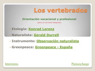 Los vertebrados
Orientación vocacional y profesional
(para un currículo integrado)
• Etología: Konrad Lorenz
• Naturalista: Gerald Durrell
• Instrumento: Observación naturalista
• Greenpeace: Greenpeace - España
PiensoyJuegoInternenes
 