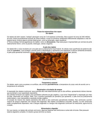 Fases da metamorfose dos sapos
                                                      Os répteis

Os répteis (do latim reptare, 'rastejar') abrangem cerca de 7 mil espécies conhecidas. Eles surgiram há cerca de 300 milhões
de anos, tendo provavelmente evoluído de certos anfíbios. Foram os primeiros vertebrados efetivamente adaptados à vida em
lugares secos, embora alguns animais deste grupo, como as tartarugas, sejam aquáticos.
A Terra já abrigou formas gigantescas de répteis, como os dinossauros. Hoje esse grupo é representado por animais de porte
relativamente menor, como os jacarés, tartarugas, cobras e lagartos.

                                                     A pele dos répteis
Os répteis têm o corpo recoberto por uma pele seca e praticamente impermeável. As células mais superficiais da epiderme são
ricas em queratina, o que protege o animal contra a desidratação e representa uma adaptação à vida em ambientes terrestres.
A pele pode apresentar escamas (cobras), placas (jacarés, crocodilos) ou carapaças (tartarugas, jabutis).




                                                    Escamas de cobras.

                                                   Temperatura corporal
Os répteis, assim como os peixes e os anfíbios, são animais pecilotérmicos: a temperatura do corpo varia de acordo com a
temperatura do ambiente.

                                             Respiração e circulação de sangue
A respiração dos répteis é pulmonar; seus pulmões são mais desenvolvidos que os dos anfíbios, apresentando dobras internas
que aumentam a sua capacidade respiratória.
Os pulmões fornecem aos répteis uma quantidade suficiente de gás oxigênio, o que torna "dispensável" a respiração por meio
da pele, observada nos anfíbios. Aliás, com a grande quantidade de queratina que apresenta, a pele torna-se praticamente
impermeável, o que impossibilita a aquisição de gás oxigênio.
O coração da maioria dos répteis apresenta dois átrios e dois ventrículos parcialmente divididos. Nos ventrículos ocorrem
mistura de sangue oxigenado com sangue não-oxigenado. Nos répteis crocodilianos (crocodilo, jacarés), os dois ventrículos
estão completamente separados, mas o sangue oxigenado e o sangue não-oxigenado continuam se misturando, agora fora do
coração.

                                                   Alimentação e digestão
Em sua maioria, os répteis são animais carnívoros; algumas espécies são herbívoras e outras são onívoras. Eles possuem
sistema digestório completo. O intestino grosso termina na cloaca.
 