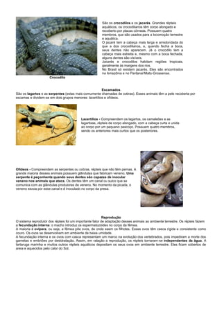 São os crocodilos e os jacarés. Grandes répteis
                                                        aquáticos, os crocodilianos têm corpo alongado e
                                                        recoberto por placas córneas. Possuem quatro
                                                        membros, que são usados para a locomoção terrestre
                                                        e aquática.
                                                        O jacaré tem a cabeça mais larga e arredondada do
                                                        que a dos crocodilianos, e, quando fecha a boca,
                                                        seus dentes não aparecem. Já o crocodilo tem a
                                                        cabeça mais estreita e, mesmo com a boca fechada,
                                                        alguns dentes são visíveis.
                                                        Jacarés e crocodilos habitam regiões tropicais,
                                                        geralmente às margens dos rios.
                                                        No Brasil só existem jacarés. Eles são encontrados
                                                        na Amazônia e no Pantanal Mato-Grossense.
                     Crocodilo


                                                       Escamados
São os lagartos e as serpentes (estas mais comumente chamadas de cobras). Esses animais têm a pele recoberta por
escamas e dividem-se em dois grupos menores: lacertílios e ofídeos.




                                          Lacertílios - Compreendem os lagartos, os camaleões e as
                                          lagartixas, répteis de corpo alongado, com a cabeça curta e unida
                                          ao corpo por um pequeno pescoço. Possuem quatro membros,
                                          sendo os anteriores mais curtos que os posteriores.




Ofídeos - Compreendem as serpentes ou cobras, répteis que não têm pernas. A
grande maioria desses animais possuem glândulas que fabricam veneno. Uma
serpente é peçonhenta quando seus dentes são capazes de inocular
veneno nos animais que ataca. Os dentes têm um canal ou sulco que se
comunica com as glândulas produtoras de veneno. No momento da picada, o
veneno escoa por esse canal e é inoculado no corpo da presa.




                                                          Reprodução
O sistema reprodutor dos répteis foi um importante fator de adaptação desses animais ao ambiente terrestre. Os répteis fazem
a fecundação interna: o macho introduz os espermatozóides no corpo da fêmea.
A maioria é ovípara, ou seja, a fêmea põe ovos, de onde saem os filhotes. Esses ovos têm casca rígida e consistente como
couro. Os ovos se desenvolvem em ambiente de baixa umidade.
A fecundação interna e os ovos com casca representam um marco na evolução dos vertebrados, pois impediram a morte dos
gametas e embriões por desidratação. Assim, em ralação a reprodução, os répteis tornaram-se independentes da água. A
tartaruga marinha e muitos outros répteis aquáticos depositam os seus ovos em ambiente terrestre. Eles ficam cobertos de
areia e aquecidos pelo calor do Sol.
 