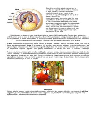 O ovo é rico em vitelo - substância que nutre o
                                                         embrião - e é capaz de reter a umidade. Na casca
                                                         há poros, pequenos orifícios que permitem a
                                                         entrada de oxigênio do ar e a saída de gás
                                                         carbônico, ou seja, a troca de gases. Isso ajuda a
                                                         manter o embrião vivo.
                                                         A maioria dos répteis não precisa cuidar dos seus
                                                         ovos e filhotes. Os filhotes quando "prontos" saem
                                                         da casca usando seus próprios recursos. Porém,
                                                         tanto o jacaré, quanto o crocodilo têm muito cuidado
                                                         com os ovos e os filhotes. A fêmea põe os ovos no
                                                         ninho e fica por perto até o nascimento dos filhotes,
                                                         que são carregados na boca até a água, onde ficam
                                                         com a mãe. Alguns chegam a permanecer com a
                                                         mãe por mais de três anos.

    Existem também os répteis em cujos ovos, já na ocasião da postura, há filhotes formados. Os ovos ficam retidos com o
embrião em um canal no corpo da fêmea, enquanto se desenvolvem, como ocorre em algumas cobras. Quando os ovos saem
do corpo da fêmea, os filhotes dentro deles já se encontram formados. A casca desses ovos é bem fina, como uma membrana,
              permitindo a saída dos filhotes logo após a postura. Esses animais são classificados como As aves

As aves compreendem um grupo muito grande e bonito de animais. Chamam a atenção pela beleza e pelo canto. São os
únicos animais que possuem penas. A conquista do vôo permitiu a estes animais habitarem locais de difícil acesso e até
impossível para outras espécies. Apresentam outra grande adaptação à vida terrestre, a homeotermia, que é a manutenção
da temperatura corporal, regulada pelo próprio metabolismo. O estudo das aves é chamado Ornitologia.

As aves evoluíram a partir dos répteis e muitas modificações ocorreram para que elas conquistassem todo esse modo de vida.
Os ovos passaram a se desenvolver fora do corpo da fêmea, aparecimento de penas, os membros anteriores deram origem à
asas, a excreção nitrogenada é o ácido úrico, num composto pastoso para economizar água, perda da bexiga, endotermia,
separação da circulação venosa e arterial, sacos aéreos que ajudam na diminuição da densidade e dissipam calor, corpo
aerodinâmico e elaboração da voz e da audição.




                                                         Tegumento
A pele é delgada, flexível e frouxamente presa à musculatura subjacente. Não possuem glândulas, com exceção da glândula
uropigiana, que fica próxima à base da cauda, onde a ave passa o bico, recolhendo a secreção e passa nas penas para
impermeabilizar e também evitar que o bico fique quebradiço.
 