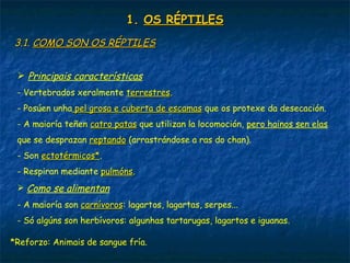 1.1. OS RÉPTILESOS RÉPTILES
3.1.3.1. COMO SON OS RÉPTILESCOMO SON OS RÉPTILES
 Principais características
- Vertebrados xeralmente terrestresterrestres.
- Posúen unha pel grosa e cuberta de escamaspel grosa e cuberta de escamas que os protexe da desecación.
- A maioría teñen catro patascatro patas que utilizan la locomoción, pero hainos sen elas
que se desprazan reptandoreptando (arrastrándose a ras do chan).
- Son ectotérmicos*ectotérmicos*.
- Respiran mediante pulmónspulmóns.
 Como se alimentan
- A maioría son carnívoroscarnívoros: lagartos, lagartas, serpes...
- Só algúns son herbívoros: algunhas tartarugas, lagartos e iguanas.
*Reforzo: Animais de sangue fría.
 