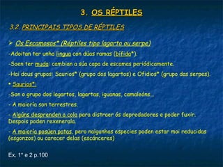 3.3. OS RÉPTILESOS RÉPTILES
3.2.3.2. PRINCIPAIS TIPOS DE RÉPTILESPRINCIPAIS TIPOS DE RÉPTILES
 Os Escamosos* (Réptiles tipo lagarto ou serpe)
-Adoitan ter unha lingua con dúas ramas (bífida*).
-Soen ter muda: cambian a súa capa de escamas periódicamente.
-Hai dous grupos: Saurios* (grupo dos lagartos) e Ofidios* (grupo das serpes).
 Saurios*:Saurios*:
-Son o grupo dos lagartos, lagartas, iguanas, camaleóns...
- A maioría son terrestres.
- Algúns desprenden a cola para distraer ós depredadores e poder fuxir.
Despois poden rexenerala.
- A maioría posúen patas, pero nalgunhas especies poden estar moi reducidas
(esgonzos) ou carecer delas (escánceres)
Ex. 1* e 2 p.100
 