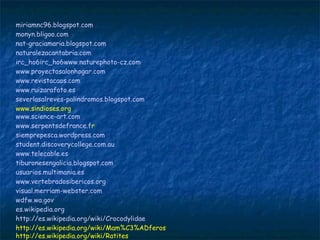 miriamnc96.blogspot.com
monyn.bligoo.com
nat-graciamaria.blogspot.com  
naturalezacantabria.com
irc_ho6irc_ho6www.naturephoto-cz.com
www.proyectosalonhogar.com  
www.revistacaos.com
www.ruizarafoto.es
severlasalreves-palindromos.blogspot.com
www.sindioses.org
www.science-art.com  
www.serpentsdefrance.fr  
siemprepesca.wordpress.com
student.discoverycollege.com.au  
www.telecable.es
tiburonesengalicia.blogspot.com
usuarios.multimania.es  
www.vertebradosibericos.org
visual.merriam-webster.com
wdfw.wa.gov
es.wikipedia.org  
http://es.wikipedia.org/wiki/Crocodylidae
http://es.wikipedia.org/wiki/Mam%C3%ADferos
http://es.wikipedia.org/wiki/Ratites
 