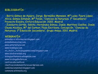 BIBLIOGRAFÍA:
- Barrio Gómez de Agüero, Jorge; Bermúdez Meneses, Mª Luisa; Faure López,
Alicia; Gómez Esteban, Mª Felisa. “Ciencias da Natureza. 1º Secundaria”.
Proxecto Exedra. Oxford Educación. 2002. Madrid.
- Zubiaurre Cortés, Sabino; Hernández Gómez, Jesús; Martínez Casillas, Jesús;
Osuna Alcalaya, Mª del Carmen; Plaza Escribano, Concepción. “Ciencias da
Natureza. 1º Educación Secundaria”. Grupo Anaya. 2011. Madrid.
WEBGRAFÍA:
animales-e-informacion.blogspot.com 
animalesmascotas.com
www.asturnatura.com 
www.bioblogia.com
irc_ho1irc_ho1biologiaemocional.blogspot.com 
www.biodiversidad.org
biologiavillanueva.wikispaces.com
www.birdingalbufera.es 
centros.edu.xunta.es 
clasificaciondemamiferos.wordpress.com
combinacionanimal.blogspot.com 
commons.wikimedia.org
 