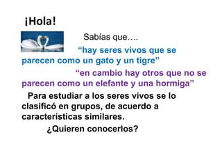 ¡Hola!
Sabías que….
“hay seres vivos que se
parecen como un gato y un tigre”
“en cambio hay otros que no se
parecen como un elefante y una hormiga”
Para estudiar a los seres vivos se lo
clasificó en grupos, de acuerdo a
características similares.
¿Quieren conocerlos?
 