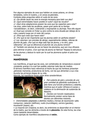 Pon algunos ejemplos de aves que habiten en zonas polares, en climas
templados, como el nuestro, y en zonas ecuatoriales.
Contesta estas preguntas sobre el vuelo de las aves:
a) ¿De dónde sacan las aves la energía necesaria para batir sus alas?
b) ¿Qué extremidades hacen posible el vuelo? ¿Qué las recubre?
c) ¿Qué otras adaptaciones poseen las aves que las capacitan para volar?
Las aves, sobre todo las acuáticas, pasan gran parte de su tiempo
«acicalándose», es decir, ordenando y engrasando su plumaje. Para ello siguen
un ritual que consiste en frotar su pico contra la zona situada por debajo de la
cola y pasarlo luego por el resto del cuerpo.
a) ¿Para qué crees que hacen esto?
b) ¿Por qué es tan importante que las plumas estén en perfecto estado?
c) Los «plumas» son prendas de abrigo, especialmente cálidas, rellenas de
plumón de pato. ¿Por qué se elige este tipo de pluma, y no otro, para
rellenarlos7
¿En qué se diferencia el plumón de una pluma remera?
d) También con plumas de ave se hacen los plumeros, que son muy eficaces
para eliminar el polvo. ¿Con qué tipo de pluma se fabrican7
Repasa la estructura
de las plumas y deduce la razón por la cual los plumeros quitan el polvo con
facilidad.
MAMÍFEROS
Los mamíferos, al igual que las aves, son vertebrados de temperatura corporal
constante, gracias a lo cual han podido colonizar todo tipo de medios.
El término mamífero hace referencia al hecho de que las hembras presentan
glándulas mamarias, productoras de leche, con las que alimentan a sus crías
durante las primeras etapas de su vida.
Además, los mamíferos tienen estas otras características:
• Piel cubierta de pelo y provista de una
gran cantidad de glándulas sudoríparas. El
pelo tiene una función protectora y aislante,
mientras que el sudor refresca el cuerpo y
colabora en la eliminación de sustancias de
desecho.
• Dientes con función masticadora.
Normalmente existen varios tipos de
dientes con diferentes misiones.
• Extremidades adaptadas a distintos medios y formas de locomoción: salto
(canguros), natación (delfines), vuelo (murciélagos), carrera (gacelas),
excavación (topos), etc.
• La mayoría son vivíparos, es decir, los embriones se desarrollan en el interior
de la madre, que los alimenta a través de la placenta. De esta forma, las crías
nacen bastante desarrolladas.
Como ejemplo de mamífero estudiaremos el ratón.
 