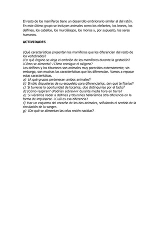 El resto de los mamíferos tiene un desarrollo embrionario similar al del ratón.
En este último grupo se incluyen animales como los elefantes, los leones, los
delfines, los caballos, los murciélagos, los monos y, por supuesto, los seres
humanos.
ACTIVIDADES
¿Qué características presentan los mamíferos que los diferencian del resto de
los vertebrados?
¿En qué órgano se aloja el embrión de los mamíferos durante la gestación?
¿Cómo se alimenta? ¿Cómo consigue el oxígeno?
Los delfines y los tiburones son animales muy parecidos externamente; sin
embargo, son muchas las características que los diferencian. Vamos a repasar
estas características.
a) ¿A qué grupos pertenecen ambos animales?
b) Si sólo dispusieras de su esqueleto para diferenciarlos, ¿en qué te fijarías?
c) Si tuvieras la oportunidad de tocarlos, ¿los distinguirías por el tacto?
d) ¿Cómo respiran? ¿Podrían sobrevivir durante media hora en tierra?
e) Si viéramos nadar a delfines y tiburones hallaríamos otra diferencia en la
forma de impulsarse. ¿Cuál es esa diferencia?
f) Haz un esquema del corazón de los dos animales, señalando el sentido de la
circulación de la sangre.
g) ¿De qué se alimentan las crías recién nacidas?
 