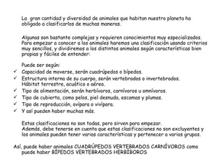 La  gran cantidad y diversidad de animales que habitan nuestro planeta ha obligado a clasificarlos de muchas maneras. Algunas son bastante complejas y requieren conocimientos muy especializados. Para empezar a conocer a los animales haremos una clasificación usando criterios muy sencillos, y dividiremos a los distintos animales según características bien propias y fáciles de entender: Puede ser según: Capacidad de moverse, serán cuadrúpedos o bípedos. Estructura interna de su cuerpo, serán vertebrados o invertebrados. Hábitat terrestre, acuático o aéreo. Tipo de alimentación, serán herbívoros, carnívoros u omnívoros. Tipo de cubierta, como pelos, piel desnuda, escamas y plumas. Tipo de reproducción, ovípara o vivípara. Y así pueden haber muchas más. Estas clasificaciones no son todas, pero sirven para empezar. Además, debe tenerse en cuenta que estas clasificaciones no son excluyentes y los animales pueden tener varias características y pertenecer a varios grupos. Así, puede haber animales CUADRÚPEDOS VERTEBRADOS CARNÍVOROS como puede haber BÍPEDOS VERTEBRADOS HERBÍBOROS 