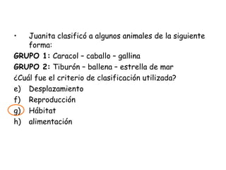 Juanita clasificó a algunos animales de la siguiente forma: GRUPO 1:  Caracol – caballo – gallina GRUPO 2:  Tiburón – ballena – estrella de mar ¿Cuál fue el criterio de clasificación utilizada? Desplazamiento Reproducción Hábitat alimentación 