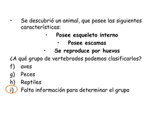 Se descubrió un animal, que posee las siguientes características: Posee esqueleto interno Posee escamas Se reproduce por huevos ¿A qué grupo de vertebrados podemos clasificarlos? aves Peces Reptiles Falta información para determinar el grupo 