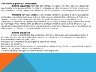 Características gerais dos Vertebrados:
           ○ Sistema esquelético, formado por cartilagem, osso, ou na maior parte dos casos por
dois tecidos, e consiste no crânio, na coluna vertebral e em dois pares de membros, embora em
alguns grupos, como as cobras e as baleias, os membros estejam ausentes ou na forma vestigial.

           ○ O sistema nervoso central dos vertebrados consiste no cérebro e na medula espinal
protegidos, respectivamente, pelo crânio e pela coluna vertebral. Nos vertebrados "inferiores" o
cérebro controla principalmente o funcionamento dos órgãos sensoriais. Nos vertebrados
"superiores", o tamanho do cérebro relativamente ao do corpo é maior, o que permite uma troca
de informação mais intensa entre as diferentes partes do mesmo e com o meio ambiente. Os
nervos da medula espinhal estendem-se à pele, órgãos internos e músculos. Alguns nervos ligam-se
diretamente ao cérebro como no caso dos ouvidose dos olhos.

           ○ Sistema circulatório
           O sistema circulatório dos vertebrados, também designado sistema cardiovascular, é
fechado, sendo o sangue impulsionado através de um sistema contínuo de vasos sanguíneos.
Este sistema tem várias funções como:
Transporte de nutrientes do tubo digestivo a todas as células.
Transporte do oxigénio.
Remoção de excreções resultantes do metabolismo celular para os órgãos em que são eliminadas.
Defesa do organismo contra corpos estranhos.
Contributo para distribuição do calor metabólico no organismo
 
