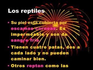 Los reptiles Su piel está cubierta por  escamas corneas .  Es impermeable y son de  sangre fría.   Tienen cuatro patas, dos a cada lado y no pueden caminar bien. Otros  reptan  como las serpientes. 