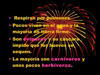 Respiran por pulmones.  Pocos viven en el agua y la mayoría en tierra firme. Son  ovíparos  y su cáscara impide que los huevos se sequen. La mayoría son  carnívoros  y unos pocos  herbívoros . 
