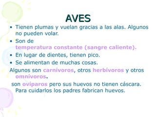 AVES Tienen plumas y vuelan gracias a las alas. Algunos no pueden volar. Son de   temperatura constante (sangre caliente). En lugar de dientes, tienen pico. Se alimentan de muchas cosas. Algunos son  carnívoros , otros  herbívoros  y otros  omnívoros . son  ovíparos  pero sus huevos no tienen cáscara. Para cuidarlos los padres fabrican huevos. 