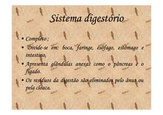 Sistema digestório
• Completo ;
• Divide-se em: boca, faringe, esôfago, estômago e
   Divide- em:
  intestino,
• Apresenta glândulas anexas como o pâncreas e o
  fígado.
  fígado.
• Os resíduos da digestão são eliminados pelo ânus ou
  pela cloaca.
       cloaca.
 