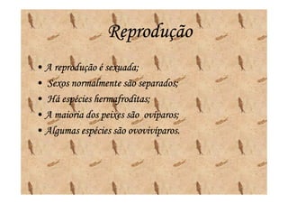 Reprodução
• A reprodução é sexuada;
• Sexos normalmente são separados;
• Há espécies hermafroditas;
• A maioria dos peixes são ovíparos;
                           ovíparos;
• Algumas espécies são ovovivíparos.
                       ovovivíparos.
 
