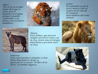 Tigres                                                      Leones
Ven en la oscuridad                                         El respetado rey de la
mejor de lo que te                                          selva, merece todo su
crees, y no te                                              respeto al ser uno de
despistes en el agua,                                       los mayores
porque te pueden                                            depredadores del reino
sorprender a sus                                            animal.
presas, son excelentes
nadadores.




                           Hienas
                           Estos felinos, que parecen
                           siempre divertirse tanto con
                           su risa, tienen una estrategia
                           muy buena y peculiar para
                           su caza.




       Panteras
       Estos espectaculares animales se han
       hecho muy famosos desde su
       aparición en el cuento “El libro de la
       Selva”, el temible Baguira…
 