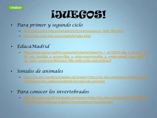 índice

                           ¡JUEGOS!
• Para primer y segundo ciclo
    – http://ares.cnice.mec.es/ciengehi/a/01/animaciones/a_fa09_00a.html
    – http://ares.cnice.mec.es/ciengehi/b/index.html


• EducaMadrid
    – http://www.educa.madrid.org/portal/c/portal/layout?p_l_id=10970.1&p_p_id=visor_W
      AR_cms_tools&p_p_action=0&p_p_state=maximized&p_p_mode=view&_visor_WAR_c
      ms_tools_contentId=8fd33dc0-78fe-4d90-b340-eb855b9f4a2f


• Sonidos de animales
    – http://clic.xtec.cat/db/jclicApplet.jsp?project=http://clic.xtec.cat/projects/animason/jcli
      c/animason.jclic.zip&lang=es&title=Sonidos+de+animales


• Para conocer los invertebrados
    – http://clic.xtec.cat/db/jclicApplet.jsp?project=http://clic.xtec.cat/projects/vertebr2/jclic
      /vertebr2.jclic.zip&lang=es&title=Vertebrados+e+invertebrados
 