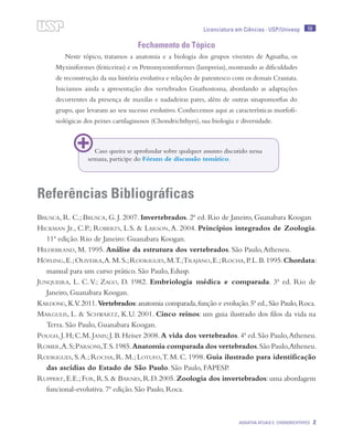 59
Agnatha atuais e Chondrichthyes 2
Licenciatura em Ciências · USP/Univesp
Fechamento do Tópico
Neste tópico, tratamos a anatomia e a biologia dos grupos viventes de Agnatha, os
Myxiniformes (feiticeiras) e os Petromyzontiformes (lampreias), mostrando as dificuldades
de reconstrução da sua história evolutiva e relações de parentesco com os demais Craniata.
Iniciamos ainda a apresentação dos vertebrados Gnathostoma, abordando as adaptações
decorrentes da presença de maxilas e nadadeiras pares, além de outras sinapomorfias do
grupo, que levaram ao seu sucesso evolutivo. Conhecemos aqui as características morfofi-
siológicas dos peixes cartilaginosos (Chondrichthyes), sua biologia e diversidade.
Caso queira se aprofundar sobre qualquer assunto discutido nessa
semana, participe do Fórum de discussão temático.
Referências Bibliográficas
Brusca, R. C.; Brusca, G. J. 2007. Invertebrados. 2ª ed. Rio de Janeiro, Guanabara Koogan
Hickman Jr., C.P.; Roberts, L.S. & Larson,A. 2004. Princípios integrados de Zoologia.
11ª edição. Rio de Janeiro: Guanabara Koogan.  
Hildebrand, M. 1995. Análise da estrutura dos vertebrados. São Paulo,Atheneu.
Höfling,E.;Oliveira,A.M.S.;Rodrigues,M.T.;Trajano,E.;Rocha,P.L.B.1995.Chordata:
manual para um curso prático. São Paulo, Edusp.
Junqueira, L. C.V.; Zago, D. 1982. Embriologia médica e comparada. 3ª ed. Rio de
Janeiro, Guanabara Koogan.
Kardong,K.V.2011.Vertebrados:anatomia comparada,função e evolução.5ª ed.,São Paulo,Roca.
Margulis, L. & Schwartz, K.U. 2001. Cinco reinos: um guia ilustrado dos filos da vida na
Terra. São Paulo, Guanabara Koogan.  
Pough,J.H;C.M.Janis;J.B.Heiser 2008.A vida dos vertebrados.4ª ed.São Paulo,Atheneu.
Romer,A.S;Parsons,T.S.1985.Anatomia comparada dos vertebrados.São Paulo,Atheneu.
Rodrigues, S.A.; Rocha, R. M.; Lotufo,T. M. C. 1998. Guia ilustrado para identificação
das ascídias do Estado de São Paulo. São Paulo, FAPESP.
Ruppert,E.E.;Fox,R.S.& Barnes,R.D.2005.Zoologia dos invertebrados:uma abordagem
funcional-evolutiva. 7ª edição. São Paulo, Roca.
 