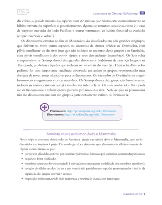 131
OS AMINIOTA: RÉPTEIS 5
Licenciatura em Ciências · USP/Univesp
das cobras, a grande maioria das espécies vem de animais que retornaram secundariamente ao
hábito terrestre de superfície e, posteriormente, algumas se tornaram aquáticas, como é o caso
da serpente marinha do Indo-Pacífico, e outras retornaram ao hábito fossorial (a evolução
sempre tem “vais e voltas”).
Os dinossauros, extintos no fim do Mesozoico, são classificados em dois grandes subgrupos,
que diferem-se, entre outros aspectos, na anatomia da cintura pélvica: os Ornitischia, com
pélvis semelhante ao das Aves (mas que não incluem os ancestrais desse grupo) e os Saurischia,
com pélvis semelhante à dos outros répteis e seus descendentes (mamíferos). Os Saurischia
compreendem os Sauropodomorpha, grandes dinossauros herbívoros de pescoço longo, e os
Theropoda, predadores bípedes que incluem os ancestrais das aves (ver Tópico 6).Aliás, o bi-
pedismo foi uma importante tendência observada em ambos os grupos, representando uma
abertura de novas zonas adaptativas para os dinossauros. São exemplos de Ornitischia os anqui-
lossauros, os estegossauros e os ceratopsídeos. Os Sauropodomorpha, grupo dos brontossauros,
incluem os maiores animais que já caminharam sobre a Terra. Os mais conhecidos Theropoda
são os tiranossauros e velociraptores, parentes próximos das aves. Note-se que os pterossauros
não são dinossauros, mas sim um grupo à parte, totalmente extinto, os Pterosauria.
Amniota atuais excluindo Aves e Mammalia
Neste tópico, estamos abordando os Amniota atuais excluindo Aves e Mammalia, que serão
discutidos em tópicos à parte. De modo geral, os Amniota que chamamos tradicionalmente de
répteis caracterizam-se por:
•	 corpo sem glândulas,coberto por escamas epidérmicas formadas por queratina,com mudas periódicas;
•	 esqueleto bem ossificado;
•	 membros e pescoço fortes (associado à inervação e consequente mobilidade dos membros anteriores);
•	 coração dividido em dois átrios e um ventrículo parcialmente septado, representando o início da
separação do sangue arterial e venoso;
•	 respiração pulmonar, tendo sido registrada a respiração cloacal em tartarugas;
Pterossauro: http://pt.wikipedia.org/wiki/Pterossauro
Dinossauros: http://pt.wikipedia.org/wiki/Dinossauros
 