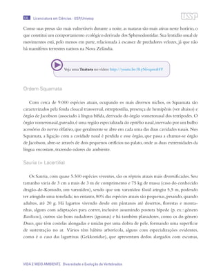 136
VIDA E MEIO AMBIENTE Diversidade e Evolução de Vertebrados
Licenciatura em Ciências · USP/Univesp
Como suas presas são mais vulneráveis durante a noite, as tuataras são mais ativas neste horário, o
que constitui um comportamento ecológico derivado dos Sphenodontidae.Sua lentidão usual de
movimentos está, pelo menos em parte, relacionada à escassez de predadores velozes, já que não
há mamíferos terrestres nativos na Nova Zelândia.
Ordem Squamata
Com cerca de 9.000 espécies atuais, ocupando os mais diversos nichos, os Squamata são
caracterizados pela fenda cloacal transversal, estreptostilia, presença de hemipênis (ver abaixo) e
órgão de Jacobson (associado à língua bífida, derivado do órgão vomeronasal dos tetrápodes. O
órgão vomeronasal,pareado,é uma região especializada do epitélio nasal,inervado por um bulbo
acessório do nervo olfativo,que geralmente se abre em cada uma das duas cavidades nasais.Nos
Squamata, a ligação com a cavidade nasal é perdida e esse órgão, que passa a chamar-se órgão
de Jacobson, abre-se através de dois pequenos orifícios no palato, onde as duas extremidades da
língua encostam, trazendo odores do ambiente.
Sauria (= Lacertilia)
Os Sauria, com quase 5.500 espécies viventes, são os répteis atuais mais diversificados. Seu
tamanho varia de 3 cm a mais de 3 m de comprimento e 75 kg de massa (caso do conhecido
dragão-de-Komodo, um varanídeo), sendo que um varanídeo fóssil atingiu 5,5 m, podendo
ter atingido uma tonelada; no entanto, 80% das espécies atuais são pequenas, pesando, quando
adultos, até 20 g. Há lagartos vivendo desde em pântanos até desertos, florestas e monta-
nhas, alguns com adaptações para correr, inclusive assumindo postura bípede (p. ex.: gênero
Basiliscus), outros são bons nadadores (iguanas) e há também planadores, como os do gênero
Draco, que têm costelas alongadas e unidas por uma dobra de pele, formando uma superfície
de sustentação no ar. Vários têm hábito arborícola, alguns com especializações evidentes,
como é o caso das lagartixas (Gekkonidae), que apresentam dedos alargados com escamas,
Veja umaTuatara no vídeo:http://youtu.be/RyNivqawzHY
 