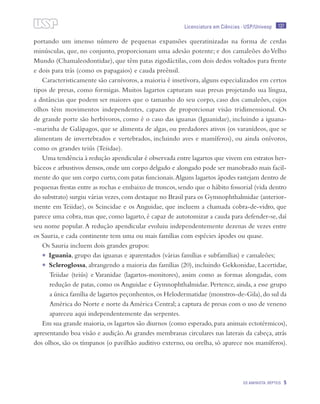 137
OS AMINIOTA: RÉPTEIS 5
Licenciatura em Ciências · USP/Univesp
portando um imenso número de pequenas expansões queratinizadas na forma de cerdas
minúsculas, que, no conjunto, proporcionam uma adesão potente; e dos camaleões doVelho
Mundo (Chamaleodontidae), que têm patas zigodáctilas, com dois dedos voltados para frente
e dois para trás (como os papagaios) e cauda preênsil.
Caracteristicamente são carnívoros, a maioria é insetívora, alguns especializados em certos
tipos de presas, como formigas. Muitos lagartos capturam suas presas projetando sua língua,
a distâncias que podem ser maiores que o tamanho do seu corpo, caso dos camaleões, cujos
olhos têm movimentos independentes, capazes de proporcionar visão tridimensional. Os
de grande porte são herbívoros, como é o caso das iguanas (Iguanidae), incluindo a iguana-
-marinha de Galápagos, que se alimenta de algas, ou predadores ativos (os varanídeos, que se
alimentam de invertebrados e vertebrados, incluindo aves e mamíferos), ou ainda onívoros,
como os grandes teiús (Teiidae).
Uma tendência à redução apendicular é observada entre lagartos que vivem em estratos her-
báceos e arbustivos densos,onde um corpo delgado e alongado pode ser manobrado mais facil-
mente do que um corpo curto,com patas funcionais.Alguns lagartos ápodes rastejam dentro de
pequenas frestas entre as rochas e embaixo de troncos,sendo que o hábito fossorial (vida dentro
do substrato) surgiu várias vezes,com destaque no Brasil para os Gymnophthalmidae (anterior-
mente em Teiidae), os Scincidae e os Anguidae, que incluem a chamada cobra-de-vidro, que
parece uma cobra, mas que, como lagarto, é capaz de autotomizar a cauda para defender-se, daí
seu nome popular.A redução apendicular evoluiu independentemente dezenas de vezes entre
os Sauria, e cada continente tem uma ou mais famílias com espécies ápodes ou quase.
Os Sauria incluem dois grandes grupos:
•	 Iguania, grupo das iguanas e aparentados (várias famílias e subfamílias) e camaleões;
•	 Scleroglossa, abrangendo a maioria das famílias (20), incluindo Gekkonidae, Lacertidae,
Teiidae (teiús) e Varanidae (lagartos-monitores), assim como as formas alongadas, com
redução de patas, como os Anguidae e Gymnophthalmidae. Pertence, ainda, a esse grupo
a única família de lagartos peçonhentos,os Helodermatidae (monstros-de-Gila),do sul da
América do Norte e norte da América Central; a captura de presas com o uso de veneno
apareceu aqui independentemente das serpentes.
Em sua grande maioria, os lagartos são diurnos (como esperado, para animais ectotérmicos),
apresentando boa visão e audição.As grandes membranas circulares nas laterais da cabeça, atrás
dos olhos, são os tímpanos (o pavilhão auditivo externo, ou orelha, só aparece nos mamíferos).
 