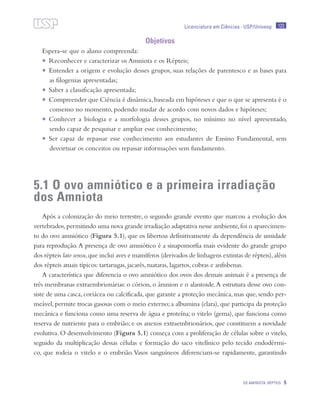 123
OS AMINIOTA: RÉPTEIS 5
Licenciatura em Ciências · USP/Univesp
Objetivos
Espera-se que o aluno compreenda:
•	 Reconhecer e caracterizar os Amniota e os Répteis;
•	 Entender a origem e evolução desses grupos, suas relações de parentesco e as bases para
as filogenias apresentadas;
•	 Saber a classificação apresentada;
•	 Compreender que Ciência é dinâmica,baseada em hipóteses e que o que se apresenta é o
consenso no momento, podendo mudar de acordo com novos dados e hipóteses;
•	 Conhecer a biologia e a morfologia desses grupos, no mínimo no nível apresentado,
sendo capaz de pesquisar e ampliar esse conhecimento;
•	 Ser capaz de repassar esse conhecimento aos estudantes de Ensino Fundamental, sem
desvirtuar os conceitos ou repassar informações sem fundamento.
5.1 O ovo amniótico e a primeira irradiação
dos Amniota
Após a colonização do meio terrestre, o segundo grande evento que marcou a evolução dos
vertebrados,permitindo uma nova grande irradiação adaptativa nesse ambiente,foi o aparecimen-
to do ovo amniótico (Figura 5.1), que os libertou definitivamente da dependência de umidade
para reprodução.A presença de ovo amniótico é a sinapomorfia mais evidente do grande grupo
dos répteis lato sensu,que inclui aves e mamíferos (derivados de linhagens extintas de répteis),além
dos répteis atuais típicos: tartarugas, jacarés, tuataras, lagartos, cobras e anfisbenas.
A característica que diferencia o ovo amniótico dos ovos dos demais animais é a presença de
três membranas extraembrionárias: o córion, o âmnion e o alantoide.A estrutura desse ovo con-
siste de uma casca, coriácea ou calcificada, que garante a proteção mecânica, mas que, sendo per-
meável, permite trocas gasosas com o meio externo; a albumina (clara), que participa da proteção
mecânica e funciona como uma reserva de água e proteína; o vitelo (gema), que funciona como
reserva de nutriente para o embrião; e os anexos extraembrionários, que constituem a novidade
evolutiva. O desenvolvimento (Figura 5.1) começa com a proliferação de células sobre o vitelo,
seguido da multiplicação dessas células e formação do saco vitelínico pelo tecido endodérmi-
co, que rodeia o vitelo e o embrião.Vasos sanguíneos diferenciam-se rapidamente, garantindo
 
