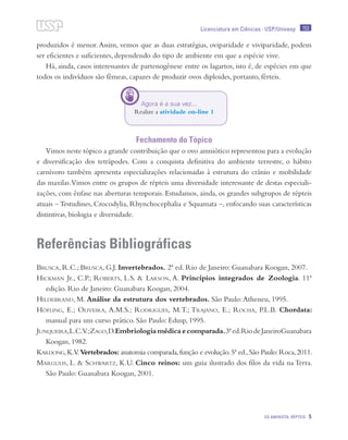 153
OS AMINIOTA: RÉPTEIS 5
Licenciatura em Ciências · USP/Univesp
produzidos é menor.Assim, vemos que as duas estratégias, oviparidade e viviparidade, podem
ser eficientes e suficientes, dependendo do tipo de ambiente em que a espécie vive.
Há, ainda, casos interessantes de partenogênese entre os lagartos, isto é, de espécies em que
todos os indivíduos são fêmeas, capazes de produzir ovos diploides, portanto, férteis.
Fechamento do Tópico
Vimos neste tópico a grande contribuição que o ovo amniótico representou para a evolução
e diversificação dos tetrápodes. Com a conquista definitiva do ambiente terrestre, o hábito
carnívoro também apresenta especializações relacionadas à estrutura do crânio e mobilidade
das maxilas.Vimos entre os grupos de répteis uma diversidade interessante de destas especiali-
zações, com ênfase nas aberturas temporais. Estudamos, ainda, os grandes subgrupos de répteis
atuais – Testudines, Crocodylia, Rhynchocephalia e Squamata –, enfocando suas características
distintivas, biologia e diversidade.
Referências Bibliográficas
Brusca, R.C.; Brusca, G.J. Invertebrados. 2ª ed. Rio de Janeiro: Guanabara Koogan, 2007.
Hickman Jr., C.P.; Roberts, L.S. & Larson, A. Princípios integrados de Zoologia. 11ª
edição. Rio de Janeiro: Guanabara Koogan, 2004.
Hildebrand, M. Análise da estrutura dos vertebrados. São Paulo:Atheneu, 1995.
Höfling, E.; Oliveira, A.M.S.; Rodrigues, M.T.; Trajano, E.; Rocha, P.L.B. Chordata:
manual para um curso prático. São Paulo: Edusp, 1995.
Junqueira,L.C.V.;Zago,D.Embriologiamédicaecomparada.3ªed.RiodeJaneiroGuanabara
Koogan, 1982.
Kardong,K.V.Vertebrados: anatomia comparada,função e evolução.5ª ed.,São Paulo:Roca,2011.
Margulis, L. & Schwartz, K.U. Cinco reinos: um guia ilustrado dos filos da vida na Terra.
São Paulo: Guanabara Koogan, 2001.
Agora é a sua vez...
Realize a atividade on-line 1
 