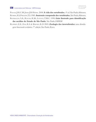 154
VIDA E MEIO AMBIENTE Diversidade e Evolução de Vertebrados
Licenciatura em Ciências · USP/Univesp
Pough,J.H;C.M.Janis;J.B.Heiser.2008.A vida dos vertebrados. 4ª ed.São Paulo,Atheneu.
Romer,A.S;Parsons,T.S.1985.Anatomia comparada dos vertebrados. São Paulo,Atheneu.
Rodrigues, S.A.; Rocha, R.M.; Lotufo,T.M.C. 1998. Guia ilustrado para identificação
das ascídias do Estado de São Paulo. São Paulo, FAPESP.
Ruppert, E.E.; Fox, R.S. & Barnes, R.D. 2005. Zoologia dos invertebrados: uma aborda-
gem funcional-evolutiva. 7ª edição. São Paulo, Roca.
 
