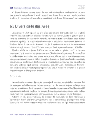 166
VIDA E MEIO AMBIENTE Diversidade e Evolução de Vertebrados
Licenciatura em Ciências · USP/Univesp
O desenvolvimento da musculatura das aves está relacionado ao modo primário de loco-
moção, sendo a musculatura da região peitoral mais desenvolvida nas aves consideradas boas
voadoras, já a musculatura dos membros posteriores é mais desenvolvida nas espécies cursoriais.
6.3 Diversidade das Aves
As cerca de 11.000 espécies de aves estão amplamente distribuídas por todo o globo
terrestre, sendo encontradas nos mais variados tipos de habitats, desde os gelados pólos e
topos de montanhas até os desertos, passando por florestas, formações abertas e nos diversos
ambientes aquáticos. A maior diversidade de aves é encontrada nas Florestas Tropicais da
América do Sul, África e Ásia. A América do Sul é o continente onde se encontra o maior
número de espécies (cerca de 4.000), ocorrendo, no Brasil, aproximadamente 1.800 delas.
Desde o minúsculo beija-flor de Cuba, a menor de todas as espécies, com 5 cm de com-
primento e 2 g de massa, até a gigantesca avestruz (Struthio camelus), que atinge 2,5 m de altura
e 135 kg, as aves apresentam uma grande variação morfológica, que as permitiu ocupar com
sucesso praticamente todos os nichos ecológicos disponíveis. Essas variações são encontradas
principalmente nos formatos dos bicos, asas e pés, estruturas responsáveis pela capacidade de
explorar o ambiente e pela captura e apreensão do alimento. Com a transformação dos mem-
bros anteriores em asas,cuja função é proporcionar o voo,os bicos e pés tornaram-se os grandes
responsáveis para a obtenção dos alimentos.
Bicos e pés
As maxilas das aves são recobertas por um estojo de queratina, constituindo a ranfoteca. Essa
estrutura pode ser brilhantemente colorida, como no caso dos tucanos, ou pode ainda apresentar
pequenas projeções semelhantes aos dentes,como observado nos patos-mergulhões (Mergus spp.).O
tarsometatarso também é recoberto por escamas de queratina, que podem assumir vários padrões;
muitas vezes essas escamas podem ser coloridas,como no caso de algumas espécies de mutuns.
Observa-se uma grande variedade de formatos de bicos, cada um deles relacionado a
determinado hábito alimentar.Aves granívoras (que se alimentam de grãos) possuem o bico
cônico, e as suas bordas cortantes descascam as sementes – esse é o tipo de bico encontrado,
 