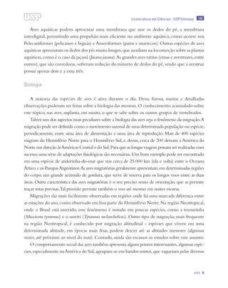 169
Aves 6
Licenciatura em Ciências · USP/Univesp
Aves aquáticas podem apresentar uma membrana que une os dedos do pé, a membrana
interdigital, permitindo uma propulsão mais eficiente no ambiente aquático, como ocorre nos
Pelecaniformes (pelicanos e biguás) e Anseriformes (patos e marrecos). Outras espécies de aves
aquáticas apresentam os dedos dos pés muito longos,que auxiliam na locomoção sobre as plantas
aquáticas,como é o caso da jaçanã (Jacana jacana).As grandes aves ratitas (emas e avestruzes,entre
outros), que são corredoras, sofreram redução do número de dedos do pé, sendo que a avestruz
possui apenas dois e a ema três.
Biologia
A maioria das espécies de aves é ativa durante o dia. Dessa forma, muitas e detalhadas
observações puderam ser feitas sobre a biologia das mesmas.O conhecimento acumulado sobre
este tópico, nas aves, suplanta, em muito, o que se sabe sobre os outros grupos de vertebrados.
Talvez um dos aspectos mais peculiares sobre a biologia das aves seja o fenômeno da migração.A
migração pode ser definida como o movimento sazonal de uma determinada população ou espécie,
periodicamente, entre uma área de alimentação e uma área de reprodução. Mais de 400 espécies
migram do Hemisfério Norte para o Hemisfério Sul, e, dessas, cerca de 200 deixam a América do
Norte em direção àsAméricas Central e do Sul.Para que as longas viagens possam ser realizadas com
sucesso,uma série de adaptações fisiológicas são necessárias.Um bom exemplo pode ser encontrado
em uma espécie de andorinha-do-mar que voa cerca de 25.000 km (ida e volta) entre o Oceano
Ártico e os PampasArgentinos.As aves migratórias geralmente apresentam,em determinadas regiões
do corpo, um grande acúmulo de gordura, que serve de reserva para os longos voos entre as duas
áreas. Outra característica das aves migratórias é o seu preciso senso de orientação, que as permite
traçar rotas precisas.Tal precisão permite também o voo até mesmo em noites escuras.
Migrações são mais facilmente observadas em regiões onde há uma marcada diferença entre
as estações do ano,como observado em boa parte do Hemisfério Norte.Na região Neotropical,
onde o Brasil está inserido, esse fenômeno é notado em poucas espécies, como a tesourinha
(Muscivora tyrannus) e o suiriri (Tyrannus melancholicus). Outro tipo de migração, mais frequente
na região Neotropical, é conhecido por migração altitudinal - espécies que vivem em uma
determinada altitude, em épocas mais frias, podem descer até as altitudes menores (algumas
vezes, até próximo ao nível do mar). Contudo, ainda são escassos os estudos sobre esse assunto.
O comportamento social das aves também apresenta alguns pontos interessantes,algumas espé-
cies,especialmente naAmérica do Sul,agrupam-se em bandos mistos,que vagueiam pelas diversas
 