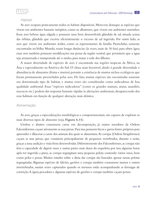 171
Aves 6
Licenciatura em Ciências · USP/Univesp
Habitat
As aves ocupam praticamente todos os habitats disponíveis. Merecem destaque as espécies que
vivem em ambientes bastante inóspitos, como os albatrozes, que vivem em ambientes marinhos.
Essas aves bebem água salgada e possuem uma bem desenvolvida glândula de sal, situada acima
das órbitas, glândula que excreta eficientemente o excesso de sal ingerido. Por outro lado, as
aves que vivem em ambientes áridos, como os representantes da família Pteroclidae, somente
encontradas noVelho Mundo, voam longas distâncias (às vezes, mais de 30 km) para obter água;
essas aves também possuem modificações nas penas da região ventral, que permitem que a água
seja armazenada e transportada até o ninho, para matar a sede dos filhotes.
A maior diversidade de espécies de aves é encontrada nas regiões tropicais da África, na
Ásia e especialmente na América do Sul. O clima mais favorável, aliado à grande diversidade e
abundância de alimentos (frutas e insetos) permite a existência de muitos nichos ecológicos que
foram prontamente preenchidos pelas aves. De fato, muitas espécies são encontradas somente
em determinado tipo de habitat, e muitas vezes são consideradas como indicadoras de boa
qualidade ambiental. Essas “espécies indicadoras” (como os grandes mutuns, araras, anambés,
macucos etc.) podem dar respostas bastante rápidas às alterações ambientais, desaparecendo dos
seus habitats em função de qualquer alteração mais drástica.
Alimentação
As aves,graças a especializações morfológicas e comportamentais,são capazes de explorar os
mais diversos tipos de alimento (veja Figura 6.11).
Urubus e abutres consomem carne em decomposição, já outros membros da Ordem
Falconiformes caçam ativamente as suas presas.Para isso,possuem bicos e garras fortes,próprios para
apreender e dilacerar a carne dos animais dos quais se alimentam.As corujas (Ordem Strigiformes)
caçam as suas presas, que consistem principalmente de pequenos vertebrados, durante a noite,
graças a uma audição e visão bem desenvolvidas.Diferentemente dos Falconiformes,as corujas não
têm a capacidade de digerir ossos e outras partes mais duras do esqueleto, por isso, algumas horas
após ter ingerido a presa, as corujas regurgitam uma pequena pelota contendo vários ossos, bem
como pelos e penas. Muitos estudos sobre a dieta das corujas são baseados apenas nessas pelotas
regurgitadas.Algumas espécies de falcões, gaviões e corujas também consomem insetos e outros
invertebrados, muitas vezes capturados quando os mesmos estão acompanhando as formigas de
correição.A águia pescadora e algumas espécies de gaviões e corujas também caçam peixes.
 