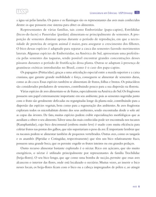 173
Aves 6
Licenciatura em Ciências · USP/Univesp
a água sai pelas lamelas. Os patos e os flamingos são os representantes das aves mais conhecidos
dentre os que possuem esse sistema para obter os alimentos.
Representantes de várias famílias, tais como Emberizidae (papa-capins), Estrildidae
(bicos-de-lacre) e Passeridae (pardais) alimentam-se principalmente de sementes. A pro-
porção de sementes diminui apenas durante o período de reprodução, em que a neces-
sidade de proteína de origem animal é maior, para assegurar o crescimento dos filhotes.
O bico dessas espécies é adaptado para separar a casca das sementes fazendo movimentos
laterais.Algumas espécies de Emberizidae, na América do Sul, apresentam uma preferên-
cia pelas sementes das taquaras, sendo possível encontrar grandes concentrações desses
pássaros durantes o período de frutificação dessa planta. Outras se adaptam à presença de
gramíneas exóticas introduzidas no Brasil, como é o caso dos papa-capins.
Os papagaios (Psittacidae),graças a uma articulação especial entre a maxila superior e a caixa
craniana, que garante grande mobilidade e força, conseguem se alimentar de sementes duras,
como as do coco. Essas espécies também se alimentam de frutos, folhas e brotos. Os psitacídeos
são considerados predadores de sementes, contribuindo pouco para a sua dispersão na floresta.
Várias espécies de aves alimentam-se de frutos,especialmente naAmérica do Sul.Os frugívoros
possuem um papel extremamente importante em seu ambiente, pois as sementes ingeridas junto
com o fruto são geralmente defecadas ou regurgitadas longe da planta-mãe, contribuindo para a
dispersão das espécies vegetais, bem como para a regeneração dos ambientes.As aves frugívoras
exploram todos os microhabitats dentro dos seus ambientes, sendo encontradas desde o solo até
as copas das árvores. De fato, muitas espécies podem exibir especializações morfológicas que as
auxiliam a obter o seu alimento.Talvez uma das mais conhecidas pode ser encontrada nos tucanos
(Ramphastidae), cujo bico descomunal (embora muito leve) é usado com muita eficiência para
coletar frutos nas pontas dos galhos,que não suportariam o peso da ave.É importante lembrar que
os tucanos podem se alimentar também de pequenos vertebrados. Outras aves, como os tangarás
e os anambés (Pipridae e Cotingidae, respectivamente) que têm um bico relativamente fraco,
possuem uma grande boca, que os permite engolir os frutos inteiros ou em grandes pedaços.
Outro recurso alimentar bastante explorado é o néctar. Rico em açúcares, que são muito
energéticos, o néctar é utilizado principalmente por representantes da família Trochilidae
(beija-flores). O seu bico longo, que age como uma bomba de sucção, permite que essas aves
alcancem o interior das flores, onde está localizado o nectário. Muitas vezes, ao inserir o bico
nesses locais, os beija-flores ficam com o bico ou a cabeça impregnados de pólen e, ao atingir
 