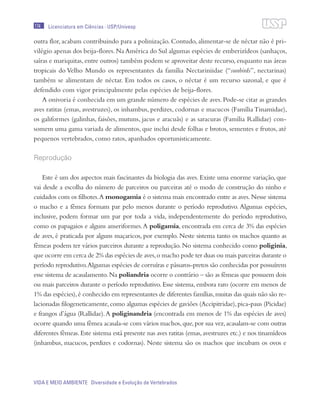174
VIDA E MEIO AMBIENTE Diversidade e Evolução de Vertebrados
Licenciatura em Ciências · USP/Univesp
outra flor, acabam contribuindo para a polinização. Contudo, alimentar-se de néctar não é pri-
vilégio apenas dos beija-flores.Na América do Sul algumas espécies de emberizídeos (sanhaços,
saíras e mariquitas, entre outros) também podem se aproveitar deste recurso, enquanto nas áreas
tropicais do Velho Mundo os representantes da família Nectariniidae (“sunbirds”, nectarinas)
também se alimentam de néctar. Em todos os casos, o néctar é um recurso sazonal, e que é
defendido com vigor principalmente pelas espécies de beija-flores.
A onivoria é conhecida em um grande número de espécies de aves. Pode-se citar as grandes
aves ratitas (emas, avestruzes), os inhambus, perdizes, codornas e macucos (Família Tinamidae),
os galiformes (galinhas, faisões, mutuns, jacus e aracuãs) e as saracuras (Família Rallidae) con-
somem uma gama variada de alimentos, que inclui desde folhas e brotos, sementes e frutos, até
pequenos vertebrados, como ratos, apanhados oportunisticamente.
Reprodução
Este é um dos aspectos mais fascinantes da biologia das aves. Existe uma enorme variação, que
vai desde a escolha do número de parceiros ou parceiras até o modo de construção do ninho e
cuidados com os filhotes.A monogamia é o sistema mais encontrado entre as aves.Nesse sistema
o macho e a fêmea formam par pelo menos durante o período reprodutivo. Algumas espécies,
inclusive, podem formar um par por toda a vida, independentemente do período reprodutivo,
como os papagaios e alguns anseriformes.A poligamia, encontrada em cerca de 3% das espécies
de aves, é praticada por alguns maçaricos, por exemplo. Neste sistema tanto os machos quanto as
fêmeas podem ter vários parceiros durante a reprodução. No sistema conhecido como poliginia,
que ocorre em cerca de 2% das espécies de aves,o macho pode ter duas ou mais parceiras durante o
período reprodutivo.Algumas espécies de corruíras e pássaros-pretos são conhecidas por possuírem
esse sistema de acasalamento.Na poliandria ocorre o contrário – são as fêmeas que possuem dois
ou mais parceiros durante o período reprodutivo. Esse sistema, embora raro (ocorre em menos de
1% das espécies),é conhecido em representantes de diferentes famílias,muitas das quais não são re-
lacionadas filogeneticamente,como algumas espécies de gaviões (Accipitridae),pica-paus (Picidae)
e frangos d’água (Rallidae).A poliginandria (encontrada em menos de 1% das espécies de aves)
ocorre quando uma fêmea acasala-se com vários machos,que,por sua vez,acasalam-se com outras
diferentes fêmeas.Este sistema está presente nas aves ratitas (emas,avestruzes etc.) e nos tinamídeos
(inhambus, macucos, perdizes e codornas). Neste sistema são os machos que incubam os ovos e
 
