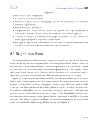 157
Aves 6
Licenciatura em Ciências · USP/Univesp
Objetivos
Espera-se que o aluno compreenda:
•	 Reconhecer e caracterizar as Aves;
•	 Entender a origem e evolução desses grupos, suas relações de parentesco e as bases para
as filogenias apresentadas;
•	 Saber a classificação apresentada;
•	 Compreender que Ciência é dinâmica,baseada em hipóteses e que o que se apresenta é o
consenso no momento, podendo mudar de acordo com novos dados e hipóteses;
•	 Conhecer a biologia e a morfologia desses grupos, no mínimo no nível apresentado,
sendo capaz de pesquisar e ampliar esse conhecimento;
•	 Ser capaz de repassar esse conhecimento aos estudantes de Ensino Fundamental, sem
desvirtuar os conceitos ou repassar informações sem fundamento.
6.1 Origem das Aves
As aves vêm fascinando o homem desde a antiguidade, seja pelo seu voo, por seus diferentes
cantos, ou por seus variados comportamentos, marcando profundamente diversas culturas ao
redor do mundo. Esses atributos também contribuíram para que as aves se tornassem o grupo
de vertebrados mais conhecido e popular.A maioria das pouco mais de 11.000 espécies conhe-
cidas possui hábitos diurnos, sendo facilmente localizadas (muitas vezes por meio do canto) e
observadas, permitindo estudos detalhados sobre o seu comportamento e sua ecologia.
Apesar de as espécies atuais serem bem conhecidas (em relação aos outros grupos de verte-
brados), ainda existem controvérsias sobre a história evolutiva desse grupo.Aceitava-se, até recen-
temente, o icônico fóssil Archaeopteryx lithographica como o registro fóssil mais antigo atribuído
a uma ave. Esse fóssil data do final do Período Jurássico (cerca de 150 milhões de anos atrás).
Contudo,um estudo publicado em 2011 sugeriu que Archaeopteryx não deve ser classificado como
uma ave, mas sim como um dinossauro de grupo extinto no final do período Cretáceo (note-se
que ainda não houve tempo para que tal hipótese fosse incorporada nos livros didáticos do ensino
superior). Dessa forma, os possíveis candidatos a ancestrais das aves devem ser os gêneros ainda
muito pouco conhecidos Epidexipeteryx, Jeholornis ou Sapeorni. (Figura 6.1)
 